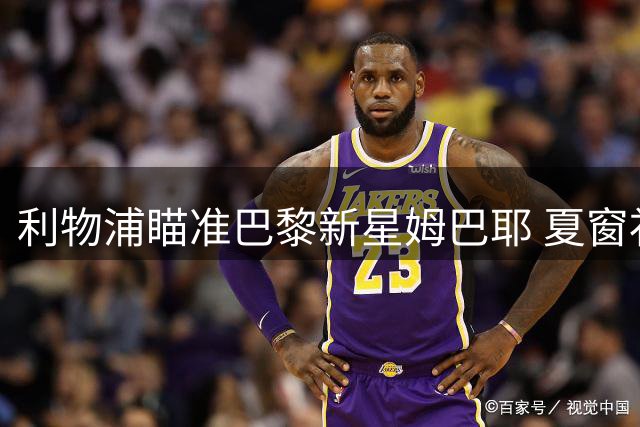 利物浦瞄准巴黎新星姆巴耶 夏窗补强锋线计划曝光