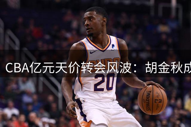 CBA亿元天价转会风波：胡金秋成豪门争夺焦点